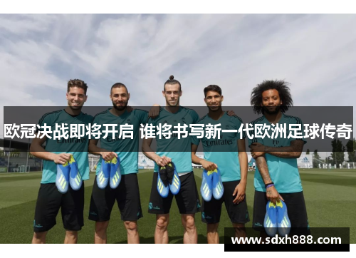 欧冠决战即将开启 谁将书写新一代欧洲足球传奇
