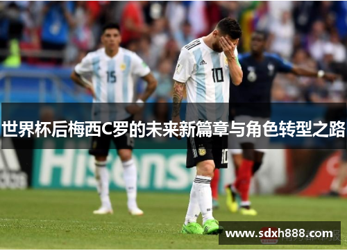 世界杯后梅西C罗的未来新篇章与角色转型之路