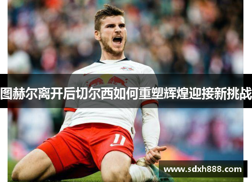 图赫尔离开后切尔西如何重塑辉煌迎接新挑战