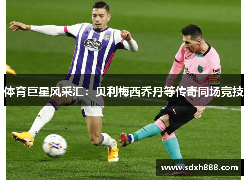 体育巨星风采汇：贝利梅西乔丹等传奇同场竞技