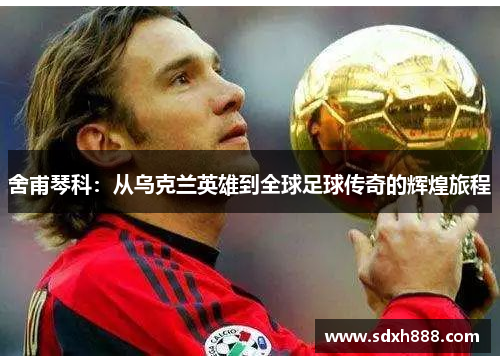 舍甫琴科：从乌克兰英雄到全球足球传奇的辉煌旅程