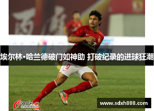 埃尔林·哈兰德破门如神助 打破纪录的进球狂潮