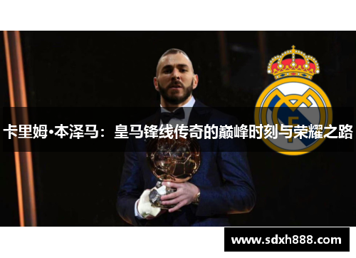 卡里姆·本泽马：皇马锋线传奇的巅峰时刻与荣耀之路