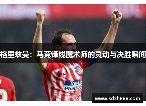 格里兹曼:马竞锋线魔术师的灵动与决胜瞬间 格里兹曼:马竞锋线魔术师的灵动与决胜瞬间
