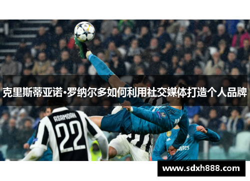 克里斯蒂亚诺·罗纳尔多如何利用社交媒体打造个人品牌 克里斯蒂亚诺·罗纳尔多如何利用社交媒体打造个人品牌