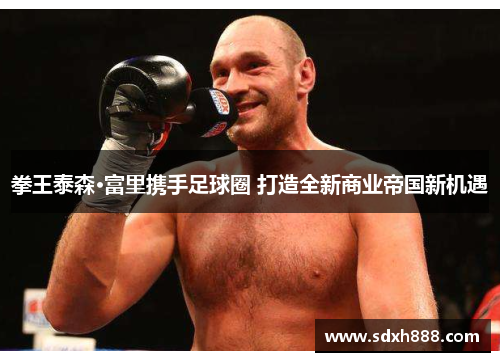 拳王泰森·富里携手足球圈 打造全新商业帝国新机遇