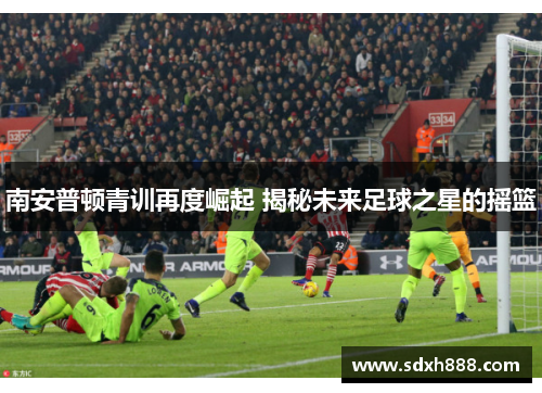 南安普顿青训再度崛起 揭秘未来足球之星的摇篮 南安普顿青训再度崛起 揭秘未来足球之星的摇篮